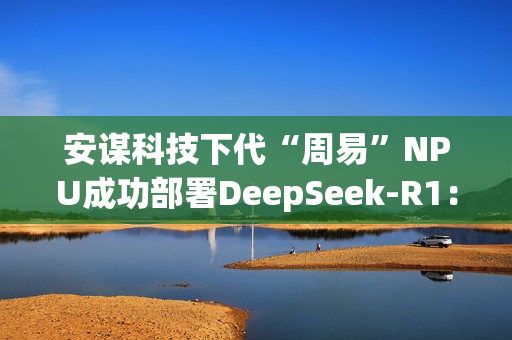 安谋科技下代“周易”NPU成功部署DeepSeek-R1：速度高达40 tokens/s