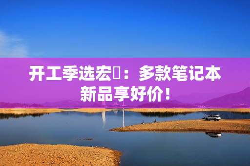 开工季选宏碁：多款笔记本新品享好价！