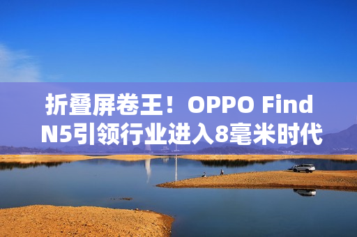 折叠屏卷王!OPPO Find N5引领行业进入8毫米时代 折叠屏卷王!OPPO Find N5引领行业进入8毫米时代