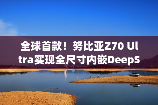 全球首款！努比亚Z70 Ultra实现全尺寸内嵌DeepSeek-R1