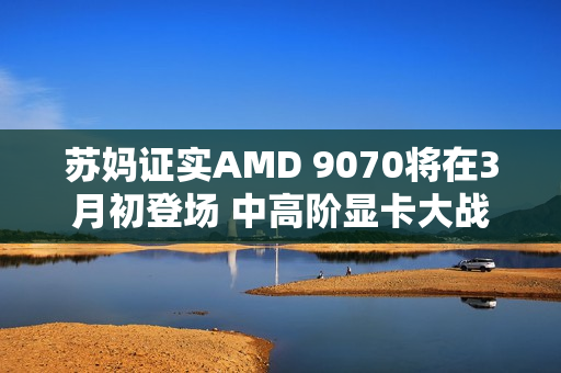苏妈证实AMD 9070将在3月初登场 中高阶显卡大战开始