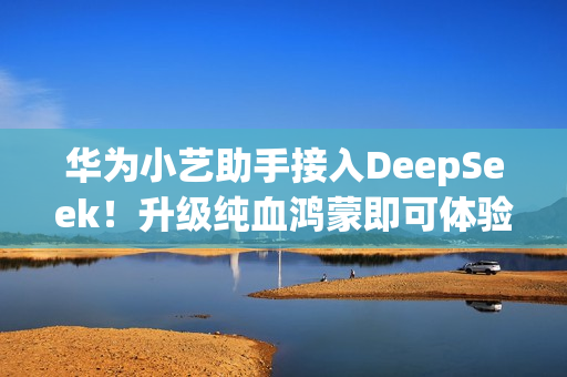 华为小艺助手接入DeepSeek！升级纯血鸿蒙即可体验