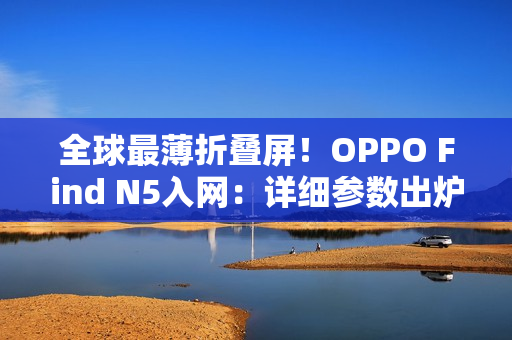 全球最薄折叠屏!OPPO Find N5入网:详细参数出炉 全球最薄折叠屏!OPPO Find N5入网:详细参数出炉