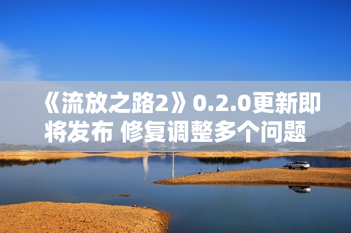 《流放之路2》0.2.0更新即将发布 修复调整多个问题