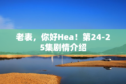 老表，你好Hea！第24-25集剧情介绍