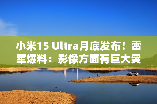 小米15 Ultra月底发布！雷军爆料：影像方面有巨大突破