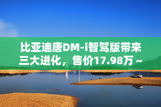 比亚迪唐DM-i智驾版带来三大进化，售价17.98万～21.98万元
