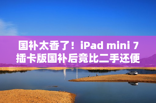 国补太香了!iPad mini 7插卡版国补后竟比二手还便宜 国补太香了!iPad mini 7插卡版国补后竟比二手还便宜