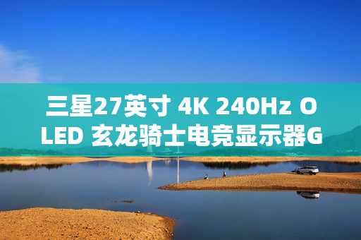 三星27英寸 4K 240Hz OLED 玄龙骑士电竞显示器G81SF开启新品预约登记活动