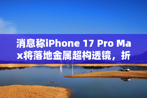 消息称iPhone 17 Pro Max将落地金属超构透镜，折叠iPad也会运用该方案