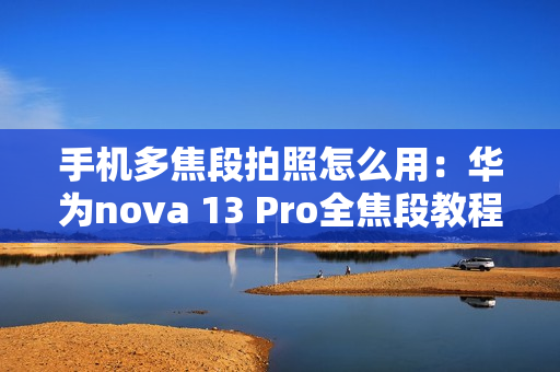 手机多焦段拍照怎么用：华为nova 13 Pro全焦段教程 这下终于搞懂了