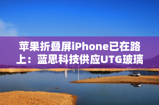 苹果折叠屏iPhone已在路上:蓝思科技供应UTG玻璃 苹果折叠屏iPhone已在路上:蓝思科技供应UTG玻璃