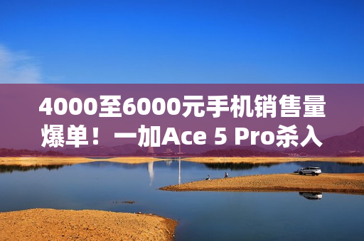 4000至6000元手机销售量爆单！一加Ace 5 Pro杀入档位前三 超越华为Mate 70