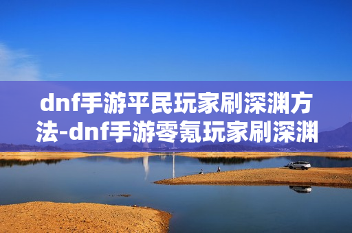 dnf手游平民玩家刷深渊方法-dnf手游零氪玩家刷深渊指南