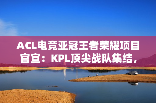 ACL电竞亚冠王者荣耀项目官宣：KPL顶尖战队集结，冠军直通EWC电竞世界杯
