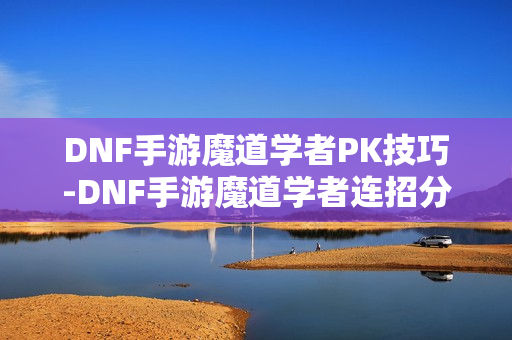DNF手游魔道学者PK技巧-DNF手游魔道学者连招分享 DNF手游魔道学者PK技巧-DNF手游魔道学者连招分享