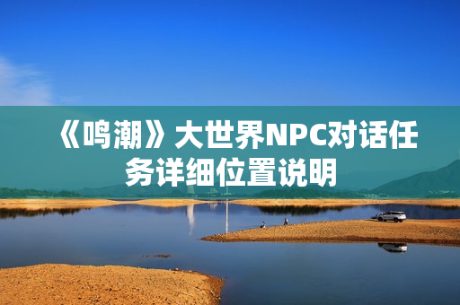 《鸣潮》大世界NPC对话任务详细位置说明 《鸣潮》大世界NPC对话任务详细位置说明