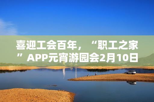 喜迎工会百年,“职工之家”APP元宵游园会2月10日上线 喜迎工会百年,“职工之家”APP元宵游园会2月10日上线