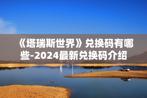 《塔瑞斯世界》兑换码有哪些-2024最新兑换码介绍 《塔瑞斯世界》兑换码有哪些-2024最新兑换码介绍