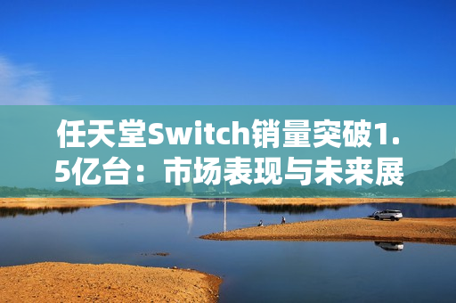 任天堂Switch销量突破1.5亿台:市场表现与未来展望 任天堂Switch销量突破1.5亿台:市场表现与未来展望