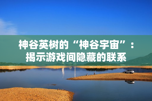 神谷英树的“神谷宇宙”：揭示游戏间隐藏的联系