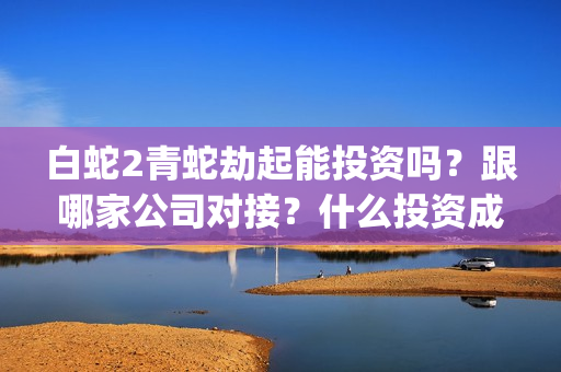 白蛇2青蛇劫起能投资吗？跟哪家公司对接？什么投资成本？(白蛇2青蛇劫起后续剧情)