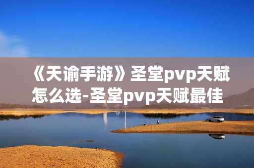 《天谕手游》圣堂pvp天赋怎么选-圣堂pvp天赋最佳选择介绍