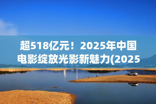超518亿元！2025年中国电影绽放光影新魅力(2025年我国)