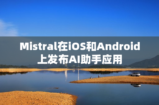 Mistral在iOS和Android上发布AI助手应用