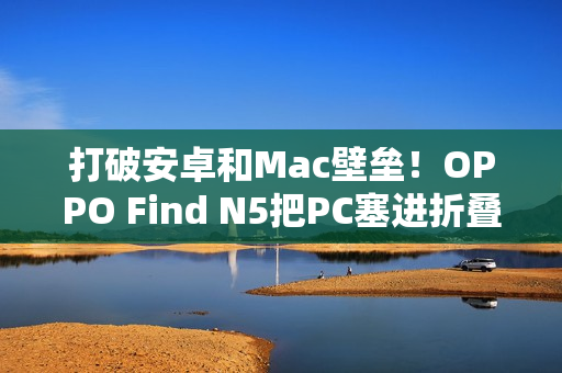 打破安卓和Mac壁垒！OPPO Find N5把PC塞进折叠屏中