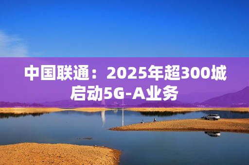 中国联通:2025年超300城启动5G-A业务 中国联通:2025年超300城启动5G-A业务