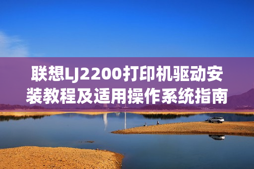 联想LJ2200打印机驱动安装教程及适用操作系统指南 联想LJ2200打印机驱动安装教程及适用操作系统指南