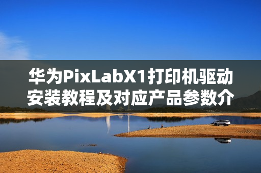 华为PixLabX1打印机驱动安装教程及对应产品参数介绍 华为PixLabX1打印机驱动安装教程及对应产品参数介绍