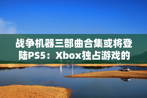 战争机器三部曲合集或将登陆PS5：Xbox独占游戏的跨平台之旅