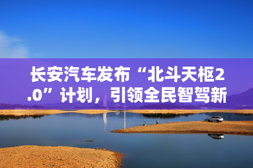 长安汽车发布“北斗天枢2.0”计划，引领全民智驾新纪元