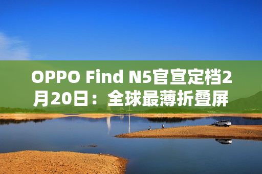 OPPO Find N5官宣定档2月20日：全球最薄折叠屏