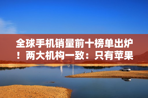 全球手机销量前十榜单出炉！两大机构一致：只有苹果和三星