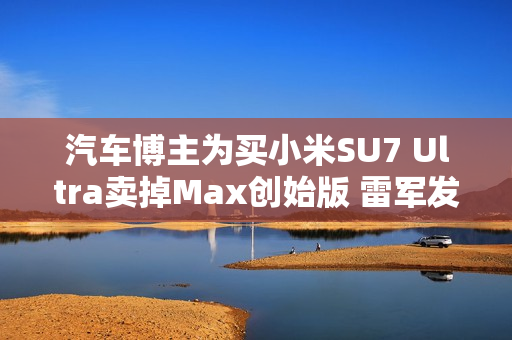 汽车博主为买小米SU7 Ultra卖掉Max创始版 雷军发文感谢
