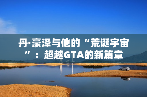 丹·豪泽与他的“荒诞宇宙”：超越GTA的新篇章