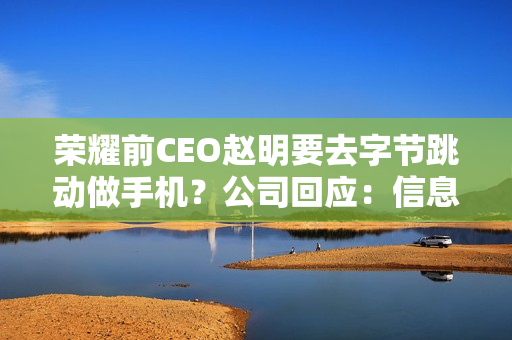 荣耀前CEO赵明要去字节跳动做手机?公司回应:信息不实 荣耀前CEO赵明要去字节跳动做手机?公司回应:信息不实