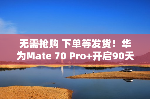 无需抢购 下单等发货!华为Mate 70 Pro+开启90天预约申购 无需抢购 下单等发货!华为Mate 70 Pro+开启90天预约申购