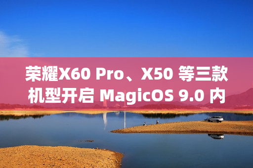 荣耀X60 Pro、X50 等三款机型开启 MagicOS 9.0 内测招募 荣耀X60 Pro、X50 等三款机型开启 MagicOS 9.0 内测招募