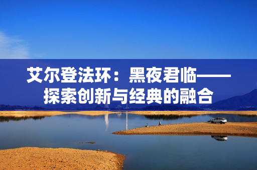 艾尔登法环:黑夜君临——探索创新与经典的融合 艾尔登法环:黑夜君临——探索创新与经典的融合