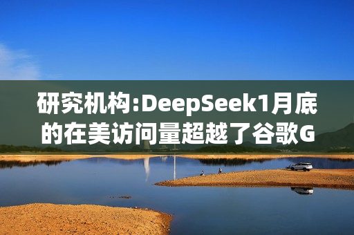 研究机构:DeepSeek1月底的在美访问量超越了谷歌Gemini