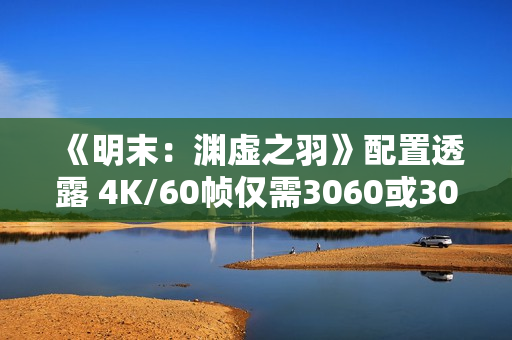 《明末：渊虚之羽》配置透露 4K/60帧仅需3060或3070