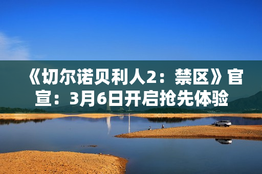 《切尔诺贝利人2：禁区》官宣：3月6日开启抢先体验