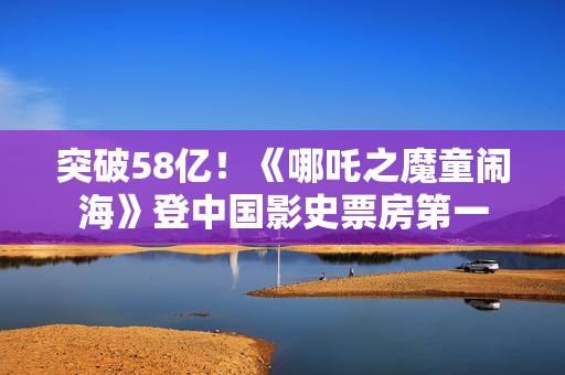突破58亿!《哪吒之魔童闹海》登中国影史票房第一 突破58亿!《哪吒之魔童闹海》登中国影史票房第一