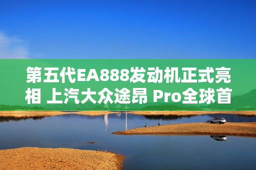 第五代EA888发动机正式亮相 上汽大众途昂 Pro全球首发搭载