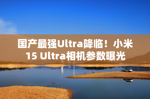 国产最强Ultra降临!小米15 Ultra相机参数曝光 国产最强Ultra降临!小米15 Ultra相机参数曝光