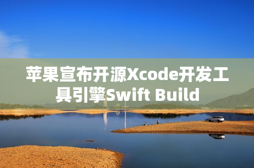 苹果宣布开源Xcode开发工具引擎Swift Build